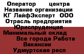 Оператор Call-центра › Название организации ­ КГ ЛайфЭксперт, ООО › Отрасль предприятия ­ Юриспруденция › Минимальный оклад ­ 40 000 - Все города Работа » Вакансии   . Удмуртская респ.